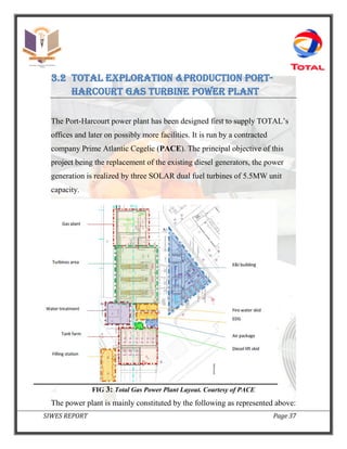 SIWES REPORT Page 37
3.2 Total exploration &production port-
Harcourt Gas turbine power plant
The Port‐Harcourt power plant has been designed first to supply TOTAL’s
offices and later on possibly more facilities. It is run by a contracted
company Prime Atlantic Cegelic (PACE). The principal objective of this
project being the replacement of the existing diesel generators, the power
generation is realized by three SOLAR dual fuel turbines of 5.5MW unit
capacity.
FIG 3: Total Gas Power Plant Layout. Courtesy of PACE
The power plant is mainly constituted by the following as represented above:
 