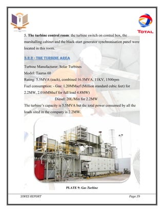 SIWES REPORT Page 39
5. The turbine control room: the turbine switch on control box, the
marshalling cabinet and the black-start generator synchronisation panel were
located in this room.
3.2.2 - The turbine area
Turbine Manufacturer: Solar Turbines
Model: Taurus 60
Rating: 5.5MVA (each), combined 16.5MVA, 11KV, 1500rpm
Fuel consumption: - Gas: 1.20MMscf (Million standard cubic feet) for
2.2MW, 2.016MMscf for full load 4.8MW)
Diesel: 20L/Min for 2.2MW
The turbine’s capacity is 5.5MVA but the total power consumed by all the
loads sited in the company is 2.2MW.
PLATE 9: Gas Turbine
 