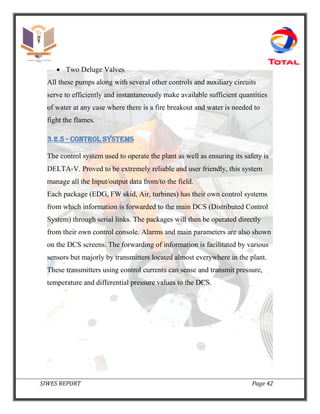 SIWES REPORT Page 42
 Two Deluge Valves
All these pumps along with several other controls and auxiliary circuits
serve to efficiently and instantaneously make available sufficient quantities
of water at any case where there is a fire breakout and water is needed to
fight the flames.
3.2.5 - CONTROL SYSTEMS
The control system used to operate the plant as well as ensuring its safety is
DELTA‐V. Proved to be extremely reliable and user friendly, this system
manage all the Input/output data from/to the field.
Each package (EDG, FW skid, Air, turbines) has their own control systems
from which information is forwarded to the main DCS (Distributed Control
System) through serial links. The packages will then be operated directly
from their own control console. Alarms and main parameters are also shown
on the DCS screens. The forwarding of information is facilitated by various
sensors but majorly by transmitters located almost everywhere in the plant.
These transmitters using control currents can sense and transmit pressure,
temperature and differential pressure values to the DCS.
 