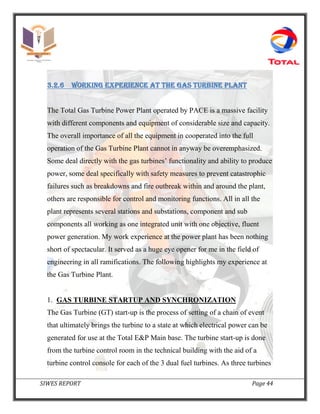 SIWES REPORT Page 44
3.2.6 Working experience AT the gas turbine plant
The Total Gas Turbine Power Plant operated by PACE is a massive facility
with different components and equipment of considerable size and capacity.
The overall importance of all the equipment in cooperated into the full
operation of the Gas Turbine Plant cannot in anyway be overemphasized.
Some deal directly with the gas turbines’ functionality and ability to produce
power, some deal specifically with safety measures to prevent catastrophic
failures such as breakdowns and fire outbreak within and around the plant,
others are responsible for control and monitoring functions. All in all the
plant represents several stations and substations, component and sub
components all working as one integrated unit with one objective, fluent
power generation. My work experience at the power plant has been nothing
short of spectacular. It served as a huge eye opener for me in the field of
engineering in all ramifications. The following highlights my experience at
the Gas Turbine Plant.
1. GAS TURBINE STARTUP AND SYNCHRONIZATION
The Gas Turbine (GT) start-up is the process of setting of a chain of event
that ultimately brings the turbine to a state at which electrical power can be
generated for use at the Total E&P Main base. The turbine start-up is done
from the turbine control room in the technical building with the aid of a
turbine control console for each of the 3 dual fuel turbines. As three turbines
 