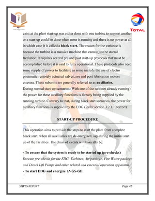 SIWES REPORT Page 45
exist at the plant start-up was either done with one turbine to support another
or a start-up could be done when none is running and there is no power at all
in which case it is called a black start. The reason for the variance is
because the turbine is a massive machine that cannot just be started
freelance. It requires several pre and post start-up protocols that must be
accomplished before it is said to fully operational. These protocols also need
some supply of power to facilitate as some include the use of electro
pneumatic remotely actuated valves, pre and post lubrication motors
etcetera. These subunits are generally referred to as auxiliaries.
During normal start-up scenarios (With one of the turbines already running)
the power for these auxiliary functions is already being supplied by the
running turbine. Contrary to that, during black start scenarios, the power for
auxiliary functions is supplied by the EDG (Refer section 3.2.1…correct).
START-UP PROCEDURE
This operation aims to provide the steps to start the plant from complete
black start, when all auxiliaries are de-energized, say during the initial start
up of the facilities. The chain of events will basically be:
‐ To ensure that the system is ready to be started up (pre-checks)
Execute pre‐checks for the EDG, Turbines, Air package, Fire Water package
and Diesel Lift Pumps and other related and essential operation apparatus.
‐ To start EDG and energize LVGS‐GE
 