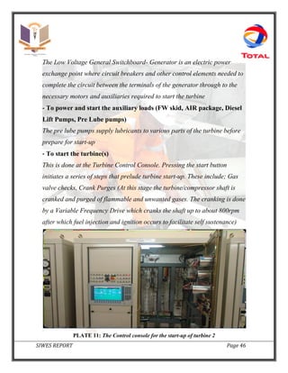 SIWES REPORT Page 46
The Low Voltage General Switchboard- Generator is an electric power
exchange point where circuit breakers and other control elements needed to
complete the circuit between the terminals of the generator through to the
necessary motors and auxiliaries required to start the turbine
‐ To power and start the auxiliary loads (FW skid, AIR package, Diesel
Lift Pumps, Pre Lube pumps)
The pre lube pumps supply lubricants to various parts of the turbine before
prepare for start-up
‐ To start the turbine(s)
This is done at the Turbine Control Console. Pressing the start button
initiates a series of steps that prelude turbine start-up. These include; Gas
valve checks, Crank Purges (At this stage the turbine/compressor shaft is
cranked and purged of flammable and unwanted gases. The cranking is done
by a Variable Frequency Drive which cranks the shaft up to about 800rpm
after which fuel injection and ignition occurs to facilitate self sustenance)
PLATE 11: The Control console for the start-up of turbine 2
 