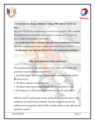 SIWES REPORT Page 47
‐ To successively energize Medium Voltage (MV) and LVGS‐01 bus
bars.
MV and LVGS-01 are switchboards powered by the turbines. They complete
the circuit between the turbine power supply terminals and the input bus
bars at different distribution substations.
‐ To Synchronize EDG to turbine and close inter‐switchboards breaker
The inter-switchboards breakers unifies the LVGS-GE and LVGS-01
‐ To disconnect and Stop the EDG (LVGS‐GE energized by turbines)
THE SYNCHRONIZATION PROCESS
For synchronisation to take place between the turbine and the black start
generator; four (4) conditions must be met:
1. The RMS supply line voltage of the generator and turbine rotor must be
the same (415v)
2. The phase sequence must be the same
3. The phase angle must be equal between the two generators (1200)
4. The frequency of the incoming generators must be the same (50Hz)
With the aid of a synchroscope on the synchronising panel the above listed
conditions are checked and compared, if all the conditions are met the
turbine can run in parallel with the EDG, another turbine or any other power
generation outlet.
 