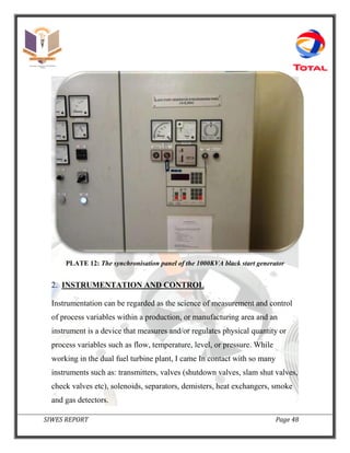 SIWES REPORT Page 48
PLATE 12: The synchronisation panel of the 1000KVA black start generator
2. INSTRUMENTATION AND CONTROL
Instrumentation can be regarded as the science of measurement and control
of process variables within a production, or manufacturing area and an
instrument is a device that measures and/or regulates physical quantity or
process variables such as flow, temperature, level, or pressure. While
working in the dual fuel turbine plant, I came In contact with so many
instruments such as: transmitters, valves (shutdown valves, slam shut valves,
check valves etc), solenoids, separators, demisters, heat exchangers, smoke
and gas detectors.
 