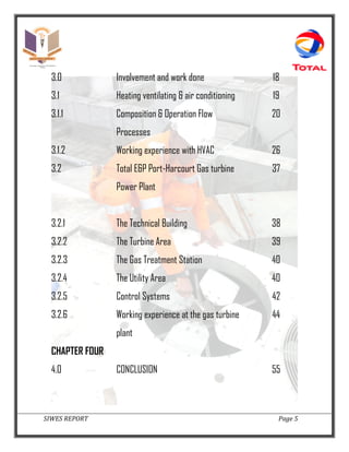 SIWES REPORT Page 5
3.0 Involvement and work done 18
3.1 Heating ventilating & air conditioning 19
3.1.1 Composition & Operation Flow
Processes
20
3.1.2 Working experience with HVAC 26
3.2 Total E&P Port-Harcourt Gas turbine
Power Plant
37
3.2.1 The Technical Building 38
3.2.2 The Turbine Area 39
3.2.3 The Gas Treatment Station 40
3.2.4 The Utility Area 40
3.2.5 Control Systems 42
3.2.6 Working experience at the gas turbine
plant
44
CHAPTER FOUR
4.0 CONCLUSION 55
 