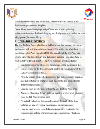SIWES REPORT Page 50
circuit breakers and valves on the field. It is used to also control other
devices and processes in the plant.
Control Instrumentation plays a significant role in both gathering
information from the field and changing the field parameters, and as such are
a key part of the control loop.
3. OPERATOR FUNCTIONS
The Gas Turbine Power plant has a staff structure that includes electrical,
mechanical and instrumentation personnel. The last in line after these
mentioned is the Plant Operator (PO). The operator at the GT Plant has
several very vital roles to play and during my training I was opportune to
work side by side with the PO. The PO’s functions are stated below;
 Constant monitoring of process parameters on the monitors in the
control room. To do this one would need to be conversant with the
Delta V operations software.
 Periodic checks on specific parameters that can potentially cause an
automatic shutdown of the GT such as air inlet and lube oil filter
differential pressures.
 Logging in of all jobs done within the Gas Turbine Plant area
 Approval of passage for any external agent or worker who wishes to
enter the GT Plant area for a job
 Periodically checking the control consoles for each of the three
turbines for any preventive maintenance or alarm pop ups
 Logging in of several recorded prime parameters relating to fuel
consumption, turbine operations, power consumption, vibrations,
 
