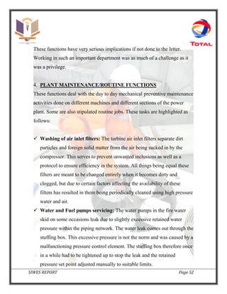 SIWES REPORT Page 52
These functions have very serious implications if not done to the letter.
Working in such an important department was as much of a challenge as it
was a privilege.
4. PLANT MAINTENANCE/ROUTINE FUNCTIONS
These functions deal with the day to day mechanical preventive maintenance
activities done on different machines and different sections of the power
plant. Some are also stipulated routine jobs. These tasks are highlighted as
follows:
 Washing of air inlet filters: The turbine air inlet filters separate dirt
particles and foreign solid matter from the air being sucked in by the
compressor. This serves to prevent unwanted inclusions as well as a
protocol to ensure efficiency in the system. All things being equal these
filters are meant to be changed entirely when it becomes dirty and
clogged, but due to certain factors affecting the availability of these
filters has resulted in them being periodically cleaned using high pressure
water and air.
 Water and Fuel pumps servicing: The water pumps in the fire water
skid on some occasions leak due to slightly excessive retained water
pressure within the piping network. The water leak comes out through the
stuffing box. This excessive pressure is not the norm and was caused by a
malfunctioning pressure control element. The stuffing box therefore once
in a while had to be tightened up to stop the leak and the retained
pressure set point adjusted manually to suitable limits.
 
