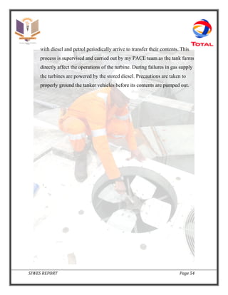 SIWES REPORT Page 54
with diesel and petrol periodically arrive to transfer their contents. This
process is supervised and carried out by my PACE team as the tank farms
directly affect the operations of the turbine. During failures in gas supply
the turbines are powered by the stored diesel. Precautions are taken to
properly ground the tanker vehicles before its contents are pumped out.
 