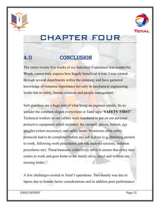 SIWES REPORT Page 55
CHAPTER FOUR
4.0 CONCLUSION
The entire twenty five weeks of my Industrial Experience was wonderful.
Words cannot truly express how hugely beneficial it was. I was rotated
through several departments within the company and have garnered
knowledge of immense importance not only in mechanical engineering
works but in safety, human relations and people management.
Safe practices are a huge part of what being an engineer entails. Its no
wonder the common slogan everywhere at Total says “SAFETY FIRST”.
Technical workers in our calibre were mandated to put on our personal
protective equipment which included; the coverall, gloves, helmet, eye
goggles (when necessary), and safety boots. Numerous other safety
protocols had to be completed before any job is done (e.g. obtaining permits
to work, following work procedures, job risk analysis sessions, isolation
procedures etc). These measures collectively serve to ensure that every man
comes to work and goes home to his family alive, intact and without any
missing limbs.
A few challenges existed in Total’s operations. This mainly was due to
lapses due to human factor considerations and in addition poor performance
 