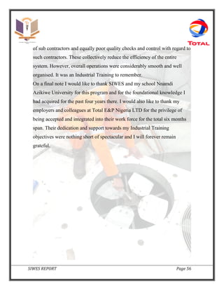 SIWES REPORT Page 56
of sub contractors and equally poor quality checks and control with regard to
such contractors. These collectively reduce the efficiency of the entire
system. However, overall operations were considerably smooth and well
organised. It was an Industrial Training to remember.
On a final note I would like to thank SIWES and my school Nnamdi
Azikiwe University for this program and for the foundational knowledge I
had acquired for the past four years there. I would also like to thank my
employers and colleagues at Total E&P Nigeria LTD for the privilege of
being accepted and integrated into their work force for the total six months
span. Their dedication and support towards my Industrial Training
objectives were nothing short of spectacular and I will forever remain
grateful.
 