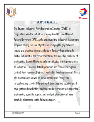 SIWES REPORT Page 6
ABSTRACT
The Student Industrial Work Experience Scheme (SIWES) in
conjunction with the Industrial Training Fund (ITF) and Nnamdi
Azikiwe University (NAU), Awka organized the Industrial Attachment
program having the sole objective of bridging the gap between
theory and practice among students in Tertiary Institutions. In
partial fulfilment of the requirements for the award of bachelor of
engineering degree I have actively participated in this program as
an Industrial Trainee at Total Exploration and Production Nigeria
Limited, Port Harcourt District. I worked in the department of Works
and Maintenance as well as the department of Energy and
throughout my stay in different work branches and subdivisions I
have gathered invaluable knowledge and experience with regard to
engineering operations, practices and principles which I have
carefully elaborated in the following report.
 