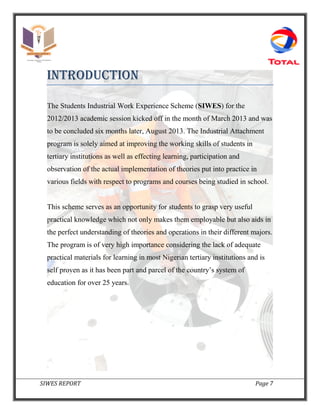 SIWES REPORT Page 7
INTRODUCTION
The Students Industrial Work Experience Scheme (SIWES) for the
2012/2013 academic session kicked off in the month of March 2013 and was
to be concluded six months later, August 2013. The Industrial Attachment
program is solely aimed at improving the working skills of students in
tertiary institutions as well as effecting learning, participation and
observation of the actual implementation of theories put into practice in
various fields with respect to programs and courses being studied in school.
This scheme serves as an opportunity for students to grasp very useful
practical knowledge which not only makes them employable but also aids in
the perfect understanding of theories and operations in their different majors.
The program is of very high importance considering the lack of adequate
practical materials for learning in most Nigerian tertiary institutions and is
self proven as it has been part and parcel of the country’s system of
education for over 25 years.
 