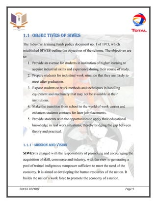 SIWES REPORT Page 9
1.1 OBJEC TIVES OF SIWES
The Industrial training funds policy document no. 1 of 1973, which
established SIWES outline the objectives of the scheme. The objectives are
to:
1. Provide an avenue for students in institution of higher learning to
acquire industrial skills and experience during their course of study.
2. Prepare students for industrial work situation that they are likely to
meet after graduation.
3. Expose students to work methods and techniques in handling
equipment and machinery that may not be available in their
institutions.
4. Make the transition from school to the world of work carrier and
enhances students contacts for later job placements.
5. Provide students with the opportunities to apply their educational
knowledge in real work situations, thereby bridging the gap between
theory and practical.
1.1.1 - MISSION AND VISION
SIWES Is charged with the responsibility of promoting and encouraging the
acquisition of skill, commerce and industry, with the view to generating a
pool of trained indigenous manpower sufficient to meet the need of the
economy. It is aimed at developing the human resources of the nation. It
builds the nation’s work force to promote the economy of a nation.
 