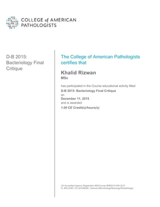 D-B 2015:
Bacteriology Final
Critique
The College of American Pathologists
certifies that
Khalid Rizwan
MSc
has participated in the Course educational activity titled
D-B 2015: Bacteriology Final Critique
on
December 11, 2015
and is awarded
1.00 CE Credit(s)/hours(s)
CA Accredited Agency Registration #83/Course #DB201510W.2015
FL #50-2248 / CC-20-526026 / General (Microbiology/Mycology/Parasitology)
 