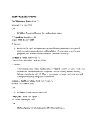 RECENT WORK EXPERIENCE
The Windsor of Ocala, Ocala, FL
January 2016- May 2016
LPN
 LPN Floor Nurse for Memory Care and Assisted Living.
IT Consulting, Fort Myers, FL
August 2011- January 2016
IT Support
 Consulted for small businesses and personal homes providing virus removal,
implementation, customization, and installation of computers, networks, and
programs, and maximization of computer speed and efficiency.
Teletech @ Home, Fort Myers, FL
Contract from November 2013-April 2014
IT Support
 Telecommuted into virtual machine and provided IT Support for Client (TurboTax)
desktop and online software via telephone and chat utilizing Remote Viewing
Software, familiarity with MS Office programs and various e-mail programs, and
data systems lookup for specific information.
Consulate Healthcare, Inc., North Fort Myers, FL
October 2011 - March 2012
LPN
 LPN Floor Nurse for Rehab and SNF
Temps, Inc., North Fort Myers, FL
December 2006 - April 2012
LPN
 Staffing Agency work including ALF, SNF, Hospice Houses.
 