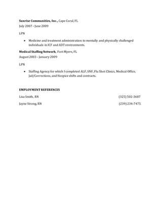 Sunrise Communities, Inc., Cape Coral, FL
July 2007 - June 2009
LPN
 Medicine and treatment administration to mentally and physically challenged
individuals in ICF and ADT environments.
Medical Staffing Network, Fort Myers, FL
August 2003 - January 2009
LPN
 Staffing Agency for which I completed ALF, SNF, Flu Shot Clinics, Medical Office,
Jail/Corrections, and Hospice shifts and contracts.
EMPLOYMENT REFERENCES
Lisa Smith, RN (325) 502-3687
Jayne Strong, RN (239) 234-7475
 