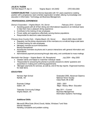 JULIE N. YUZON
109 Palm Beach Pl. Apt. 8 Virginia Beach, VA 23452 (757) 553-2393
CAREER OBJECTIVE: .Customer Service Specialist with 10+ years experience seeking
position with a progressive, team-oriented organization to better utilizing my knowledge and
education in Information Technology and Business Management.
PROFESSIONAL EXPERIENCE:
Denny’s Corporation – Virginia Beach, VA, Server February 2010 – Current
 Assisting guests with all of their dining and informational requests on an individual basis
to help them have a pleasant dining experience
 Contribute to the training of new employees
 Proven ability and experience effectively serving diverse populations
 Responsible for electronic sales transactions
Princess Anne Country Club – Virginia Beach, VA, Server March 2005- March 2008
 Regularly met the dining requirements of the members on a small and large scale basis
 Provided training for new employees
 Managed member account transactions
Backup Receptionist
 Assisted the members via phone and in person interactions with general information and
reservations
 Administered payment processing through data entry, and contributed to mass mailings
Marshall’s Hair Design – Virginia Beach, VA, Receptionist July 2004 – May 2005
 Greeted clients and helped to meet their individual needs
 Responsible for answering the phones to provide answers to clients’ questions and
assist them in making and confirming appointments
 Managed payments for services, as well as, end of the day reports. Organized inventory
for retail items
EDUCATION:
Norview High School Graduated 2000, Advanced Diploma
Norfolk, VA National Honor Society
Class Rank: #6 of 280
Roanoke College 2000 – 2001
Salem, VA Major: History; Minor: Education
Tidewater Community College May 2011 – Current
Virginia Beach, VA Business Management
Information Systems Technology
Additional Skills:
Microsoft Office Suite (Word, Excel), Adobe, Windows 7 and Vista
Internet Research
Handling complaints and problem solving
 