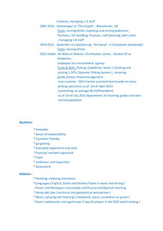 Finances, managing 1-4 staff
2007-2010 Barmanager at ‘The Airport’ , Manchester, UK
Tasks: serving drinks, Coocking and serving pubmeals,
Purchase, Till-handling, finances, staff planning, beer cellar
, managing 3-8 staff
2010-2011 Bartender st club/dancing ‘De Hoeve’ in Groesbeek (weekends)
Tasks: Serving Drinks
2011-heden AS Watson Heteren, Distribution centre, Started off as
temporary
employee for a recruitment agency
Tasks & Skills: Picking, Expedition, Sorter ( stacking and
picking ), DPS ( Dynamic Picking System ), incoming
goods,Sleeve, Procesmanagement.
since summer 2012 trainee assistant teamleader en voice
picking specialist; as of 1st of April 2013
(controlling on average 40 staffmembers)
as of 1st of July 2015 department of incoming goods and inter-
nal transportation
Qualities:
* Amicable
* Sense of responsibility
* Customer friendly
* go-getting
* Executive experience and skills
* Punctual and well organized
* Loyal
* ambitious and inquisitive
* benevolent
Hobbies :
* Anything involving electronics
*Languages ( English, Dutch and German fluent in word and writing )
French and Norwegian reasonably and Russian and Spanish learning
* doing odd jobs ( technical and geomatrical perspective )
* Music ( playing and listening ) ( keyboard, piano, accordeon en guitar )
* Darts ( webmaster and agent voor 2 top-10 players in the BDO world ranking )
 