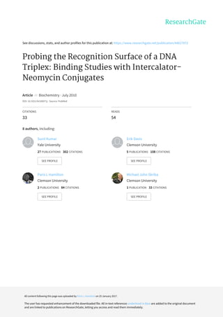 See	discussions,	stats,	and	author	profiles	for	this	publication	at:	https://www.researchgate.net/publication/44627872
Probing	the	Recognition	Surface	of	a	DNA
Triplex:	Binding	Studies	with	Intercalator-
Neomycin	Conjugates
Article		in		Biochemistry	·	July	2010
DOI:	10.1021/bi100071j	·	Source:	PubMed
CITATIONS
33
READS
54
8	authors,	including:
Sunil	Kumar
Yale	University
27	PUBLICATIONS			302	CITATIONS			
SEE	PROFILE
Erik	Davis
Clemson	University
5	PUBLICATIONS			108	CITATIONS			
SEE	PROFILE
Paris	L	Hamilton
Clemson	University
2	PUBLICATIONS			84	CITATIONS			
SEE	PROFILE
Michael	John	Skriba
Clemson	University
1	PUBLICATION			33	CITATIONS			
SEE	PROFILE
All	content	following	this	page	was	uploaded	by	Paris	L	Hamilton	on	25	January	2017.
The	user	has	requested	enhancement	of	the	downloaded	file.	All	in-text	references	underlined	in	blue	are	added	to	the	original	document
and	are	linked	to	publications	on	ResearchGate,	letting	you	access	and	read	them	immediately.
 