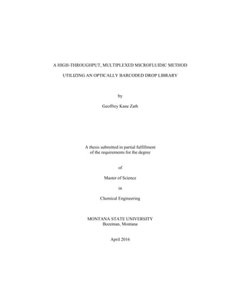 A HIGH-THROUGHPUT, MULTIPLEXED MICROFLUIDIC METHOD
UTILIZING AN OPTICALLY BARCODED DROP LIBRARY
by
Geoffrey Kane Zath
A thesis submitted in partial fulfillment
of the requirements for the degree
of
Master of Science
in
Chemical Engineering
MONTANA STATE UNIVERSITY
Bozeman, Montana
April 2016
 