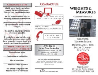 Weights &
Measures
Consumer Information
Information for
Lucas County
Residents
Prepared By
Office of Anita Lopez
Lucas County Auditor
Contact Us
Anita Lopez
Lucas County Auditor
One Government Center, Ste. 600
Toledo, OH 43604-2255
Phone: (419) 213-4406
Do you have more questions?
Simply provide a phone number or e-mail
address and a representative from our office
will contact you.
Visit us on the Web.
www.co.lucas.oh.us/auditor
Call our office
(419) 213-4406
Send an e-mail.
Outreach@co.lucas.oh.us
Consumer Tips
NEVER use a debit card when
paying for gas at the pump.
Thieves can steal PIN numbers.
Report any unusual activity or
anything that looks out of place.
Monitor monthly bank and credit
card statements for fraudulent
charges.
Use cash to pay for purchases
whenever possible.
If you believe you have been a
victim of a skimmer scam, notify
local law enforcement, bank and
credit card issuer immediately.
Think You are a
Victim of ID Theft?
Contact card issuer
Contact local authorities
Place fraud alert
Contact 3 credit bureaus
File online complaint with
Federal Trade Commission
Gas Pump
Skimmer Scams
 