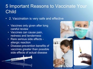 5 Important Reasons to Vaccinate Your
Child
• 2. Vaccination is very safe and effective
• Vaccines only given after long
careful review
• Vaccines can cause pain,
redness and tenderness
• Rare serious side effects -
allergic reaction
• Disease-prevention benefits of
vaccines greater than possible
side effects of actual disease
 