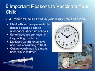 5 Important Reasons to Vaccinate Your
Child
• 4. Immunizations can save your family time and money
• Child with vaccine-preventable
disease could be denied
attendance at certain schools
• Some diseases can result in
long-lasting disabilities
• Diseases can be expensive
and time consuming to treat
• Getting vaccinated is a more
beneficial investment
 