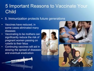 5 Important Reasons to Vaccinate Your
Child
• 5. Immunization protects future generations
• Vaccines have reduced, in
some cases eliminated many
diseases
• Vaccinating to be mothers can
significantly reduce the risk of
pregnant women passing on
rubella to their fetus
• Continuing vaccines will aid in
slowing the spread of diseases
and eventual eradication
 