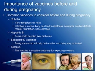 Importance of vaccines before and
during pregnancy
• Common vaccines to consider before and during pregnancy
– Rubella
• Very dangerous for fetus
• Infection in unborn baby can lead to deafness, cataracts, cardiac defects,
mental retardation, bone damage
– Hepatitis B
• Fetus could develop liver problems
– Seasonal flu vaccines
• Being immunized will help both mother and baby stay protected
– Tetanus
• This vaccine is usually mandatory for expecting mothers
 