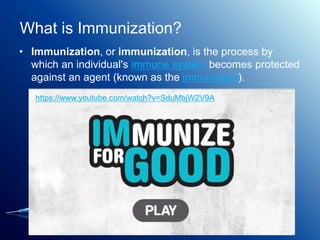 What is Immunization?
• Immunization, or immunization, is the process by
which an individual's immune system becomes protected
against an agent (known as the immunogen).
https://www.youtube.com/watch?v=SduMbjW2V9A
 