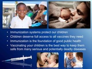 • Immunization systems protect our children
• Children deserve full access to all vaccines they need
• Immunization is the foundation of good public health
• Vaccinating your children is the best way to keep them
safe from many serious and potentially deadly diseases
 