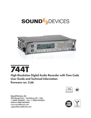 744T
High Resolution Digital Audio Recorder with Time Code
User Guide and Technical Information
ﬁrmware rev. 2.66
                                               SATA
                                             2.5" HDD




Sound Devices, LLC
300 Wengel Drive • Reedsburg, WI • USA
+1 (608) 524-0625 • fax: +1 (608) 524-0655
Toll-Free: (800) 505-0625
www.sounddevices.com
support@sounddevices.com
 