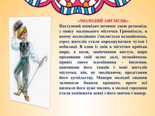 «МОЛОДИЙ АНГЛІЄЦЬ»
Наступний оповідач починає свою розповідь
з опису маленького містечка Грюнвізеле, в
якому несподівано з'являється незнайомець,
серед жителів стали народжуватися чутки і
небилиці. В один із днів в містечко приїхав
цирк, а коли, закінчивши виступ, цирк
продовжив свій шлях далі, незнайомець
привіз свого племінника - іноземця,
навчивши його танців і мові жителів
містечка, він, не зволікаючи, представив
його суспільству. Манери молодої людини
залишали бажати кращого, проте всі
визнали його дуже милим, а молоді городяни
стали копіювати деякі з його звичок і манер.
 