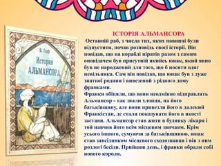 ІСТОРІЯ АЛЬМАНСОРА
Останній раб, з числа тих, яких повинні були
відпустити, почав розповідь своєї історії. Він
повідав, що на кораблі піратів разом з самим
оповідачем був присутній якийсь юнак, який явно
був не народжений для того, що б носити одяг
невільника. Сам він повідав, що юнак був з дуже
знатної родини і вивезений з рідного дому
франками.
Франки обіцяли, що вони неодмінно відправлять
Альмансор - так звали хлопця, на його
батьківщину, але вони привезли його в далекий
Франкістан, де стали показувати його в якості
застави. Альмансор став жити в будинку лікаря і
той навчив його всім місцевим звичаям. Крім
усього іншого, сумуючи за батьківщиною, юнак
став завсідником місцевого сходознавця і вів з ним
розлогі бесіди. Прийшов день, і франки обрали собі
нового короля.
 