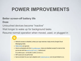 POWER IMPROVEMENTS
Better screen-off battery life
Doze
Untouched devices become “inactive”
Wait longer to wake up for background tasks
Resume normal operation when moved, used, or plugged in
 