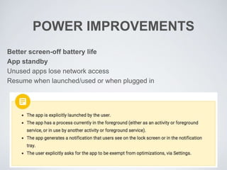 POWER IMPROVEMENTS
Better screen-off battery life
App standby
Unused apps lose network access
Resume when launched/used or when plugged in
 
