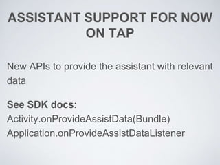 ASSISTANT SUPPORT FOR NOW
ON TAP
New APIs to provide the assistant with relevant
data
See SDK docs:
Activity.onProvideAssistData(Bundle)
Application.onProvideAssistDataListener
 