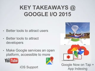 KEY TAKEAWAYS @
GOOGLE I/O 2015
• Better tools to attract users
• Better tools to attract
developers
• Make Google services an open
platform, accessible to more
users
iOS Support
Google Now on Tap +
App Indexing
 