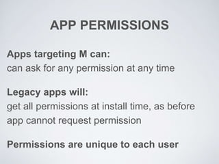 APP PERMISSIONS
Apps targeting M can:
can ask for any permission at any time
Legacy apps will:
get all permissions at install time, as before
app cannot request permission
Permissions are unique to each user
 