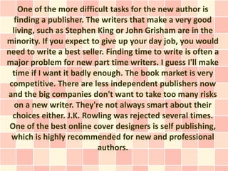 One of the more difficult tasks for the new author is
   finding a publisher. The writers that make a very good
  living, such as Stephen King or John Grisham are in the
minority. If you expect to give up your day job, you would
need to write a best seller. Finding time to write is often a
major problem for new part time writers. I guess I'll make
  time if I want it badly enough. The book market is very
 competitive. There are less independent publishers now
and the big companies don't want to take too many risks
   on a new writer. They're not always smart about their
  choices either. J.K. Rowling was rejected several times.
 One of the best online cover designers is self publishing,
 which is highly recommended for new and professional
                           authors.
 