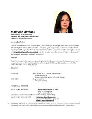 Mary Ann Llavanes
Address:2 Brgy. 37 Bitano Legazpi
Telephone No: 09196203252/09053514803
E-mail:mcllavanes88@yahoo.com
Summary Qualification
I worked as an Admin Assistant,Account Officer, Collection Analyst, MarketingAsst and Office Staff .I joined the
BPO Industry from 2003 to 2013. I started as a Call center Agent and promoted as a Verifier, Sales Coach and
AssistantTeam Manager. I handled both inbound and outbound Accounts until I joined The TrainingDepartment
as a Sr. Specialist/Trainer/Recruitment Asst. attended some trainingand seminar that helped me develop self-
discipline,good work habits,and people relationship.
OBJECTIVE
To work in a company that practices high workingstandards and shows real concern for its personnel. In such a
company, I wish to be ableto utilizemy skillsand knowledge to the fullestand develop them as well while
contributingto the success of my employer.
EDUCATION
1990 –1996 AMEC BCCM ( BICOL COLLEGE OF MEDICINE)
Albay, Legaspi City
Degree: Bachelor of Sciencein Physical Therapy
1986 – 1990 St. Agnes Academy
Albay, Legaspi City
PROFESSIONAL EXPERIENCE
July 20, 2014 to Jan. 22,2015 korean-English tutorial jen choh
Olbes st. Daraga albay
English Teacher/Trainer
Created modules and materials to be used for teaching and coaching.
Sept. 5, 2011 to October 1, 2013 Sutherland Global Services Inc.
Legazpi Port Embarcadero Legazpi City
Trainer / RecruitmentAsst.
 Interviewed applicantsfor trainingand Facilitated New Hireand recurrent classroom trainingprograms,created
courseobjectives and trainingmodules for different accounts.Responsiblefor effectively administering
 