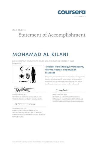 coursera.org
Statement of Accomplishment
MAY 06, 2015
MOHAMAD AL KILANI
HAS SUCCESSFULLY COMPLETED AN ONLINE NON-CREDIT COURSE OFFERED BY DUKE
UNIVERSITY.
Tropical Parasitology: Protozoans,
Worms, Vectors and Human
Diseases
This course presents information on important human parasitic
diseases, including their life cycles, vectors of transmission,
distribution and epidemiology, pathophysiology and clinical
manifestations, treatment, and prevention and control.
JOHN A. BARTLETT, M.D.
PROFESSOR OF MEDICINE, GLOBAL HEALTH AND
NURSING AT DUKE UNIVERSITY MEDICAL CENTER
FRANKLIN MOSHA, PH.D.
PROFESSOR OF PARASITOLOGY AND MEDICAL
ENTOMOLOGY, KILIMANJARO CHRISTIAN MEDICAL
UNIVERSITY COLLEGE (KCMUCO) MOSHI, TANZANIA
MRAMBA NYINDO, PHD
ASSOCIATE PROFESSOR OF PARASITOLOGY,
ENTOMOLOGY AND IMMUNOLOGY, KILIMANJARO
CHRISTIAN MEDICAL UNIVERSITY COLLEGE (KCMUCO)
MOSHI, TANZANIA
DUKE UNIVERSITY CANNOT GUARANTEE THE IDENTITY OF THE STUDENT TAKING THIS ONLINE COURSE.
 