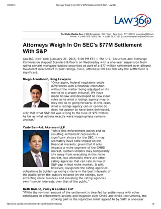1/22/2015 Attorneys Weigh In On SEC's $77M Settlement With S&P ­ Law360
http://www.law360.com/articles/613611/print?section=banking 1/5
Diego Arredondo, Roig Lawyers
“Once again, federal regulators settle
differences with a financial institution
without the matter being adjudged on its
merits in a proper tribunal. We have
made no law and developed no new clear
rules as to what a ratings agency may or
may not do in going forward. In this case,
what a ratings agency can or cannot do
does not appear to have been delineated,
only that what S&P did was wrong to the tune of $77 million.
As far as what actions exactly were inappropriate remains
unclear.”
Yariv Ben­Ari, Akerman LLP
“While this enforcement action and its
resulting settlement represents a
significant victory for the SEC, it may
ultimately have little impact on the
financial markets, given that it only
impacts a niche segment of the CMBS
market. Certain lenders may temporarily
shy away from executing in this niche
market, but ultimately there are other
rating agencies that can rate in lieu of
S&P gap in that niche market. It will,
however, invigorate the rating agencies'
obligations to tighten up rating criteria in the best interests of
the public given the public's reliance on the ratings, over
attracting more business and elevating the rating agencies
own financial interests over that of the public.”
Beth Boland, Foley & Lardner LLP
“While the nominal amount of the settlement is dwarfed by settlements with other
defendants in enforcement actions and litigation over CMBS and RMBS instruments, the
striking part is the injunctive relief agreed to by S&P: a one­year
Portfolio Media. Inc. | 860 Broadway, 6th Floor | New York, NY 10003 | www.law360.com
Phone: +1 646 783 7100 | Fax: +1 646 783 7161 | customerservice@law360.com
Attorneys Weigh In On SEC's $77M Settlement
With S&P
Law360, New York (January 21, 2015, 5:08 PM ET) ­­ The U.S. Securities and Exchange
Commission slapped Standard & Poor’s on Wednesday with a one­year suspension from
rating certain mortgage­backed securities as part of a $77 million settlement over alleged
fraudulent misconduct in past ratings. Here, attorneys tell Law360 why the settlement is
significant.
 