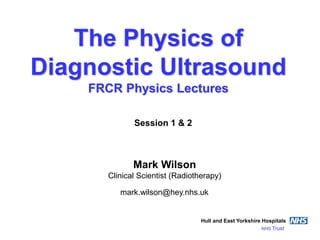 The Physics of
Diagnostic Ultrasound
FRCR Physics Lectures
Mark Wilson
Clinical Scientist (Radiotherapy)
Hull and East Yorkshire Hospitals
NHS Trust
mark.wilson@hey.nhs.uk
Session 1 & 2
 