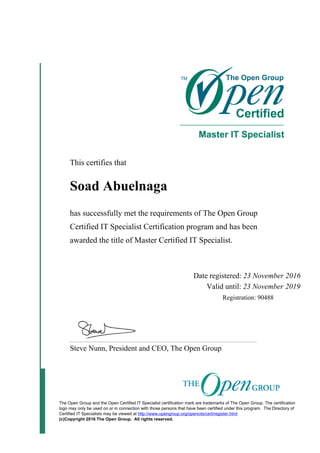This certifies that
Soad Abuelnaga
has successfully met the requirements of The Open Group
Certified IT Specialist Certification program and has been
awarded the title of Master Certified IT Specialist.
Date registered: 23 November 2016
Valid until: 23 November 2019
Registration: 90488
Steve Nunn, President and CEO, The Open Group
The Open Group and the Open Certified IT Specialist certification mark are trademarks of The Open Group. The certification
logo may only be used on or in connection with those persons that have been certified under this program. The Directory of
Certified IT Specialists may be viewed at http://www.opengroup.org/opencits/cert/register.html
(c)Copyright 2016 The Open Group. All rights reserved.
 
