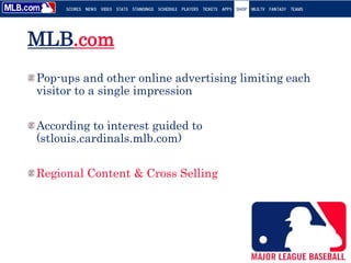 MLB.com
Pop-ups and other online advertising limiting each
visitor to a single impression
According to interest guided to
(stlouis.cardinals.mlb.com)
Regional Content & Cross Selling
 
