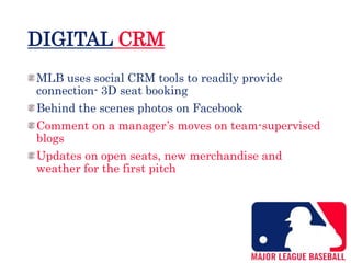 DIGITAL CRM
MLB uses social CRM tools to readily provide
connection- 3D seat booking
Behind the scenes photos on Facebook
Comment on a manager’s moves on team-supervised
blogs
Updates on open seats, new merchandise and
weather for the first pitch
 