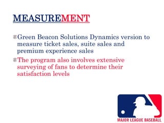 MEASUREMENT
Green Beacon Solutions Dynamics version to
measure ticket sales, suite sales and
premium experience sales
The program also involves extensive
surveying of fans to determine their
satisfaction levels
 