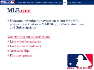 MLB.com
Separate, prominent navigation menu for profit
producing activities – MLB Shop, Tickets, Auctions,
and Subscriptions
Variety of event subscriptions
Live video broadcasts
Live audio broadcasts
Archived clips
Fantasy games
 