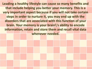 Leading a healthy lifestyle can cause so many benefits and
  that include helping you better your memory. This is a
very important aspect because if you will not take certain
   steps in order to nurture it, you may end up with the
  disorders that are associated with this function of your
   brain. Your memory is your brain's ability to encode
 information, retain and store them and recall vital data
                     whenever needed.
 